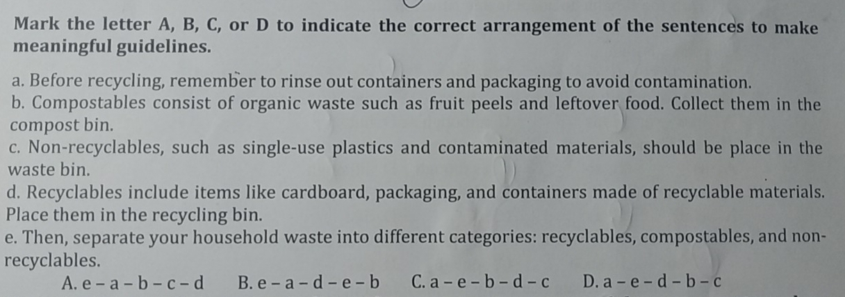 Mark the letter A, B, C, or D to indicate the correct arrangement of the sentences to make
meaningful guidelines.
a. Before recycling, remember to rinse out containers and packaging to avoid contamination.
b. Compostables consist of organic waste such as fruit peels and leftover food. Collect them in the
compost bin.
c. Non-recyclables, such as single-use plastics and contaminated materials, should be place in the
waste bin.
d. Recyclables include items like cardboard, packaging, and containers made of recyclable materials.
Place them in the recycling bin.
e. Then, separate your household waste into different categories: recyclables, compostables, and non-
recyclables.
A. e-a-b-c-d B. e-a-d-e-b C. a-e-b-d-c D. a-e-d-b-c