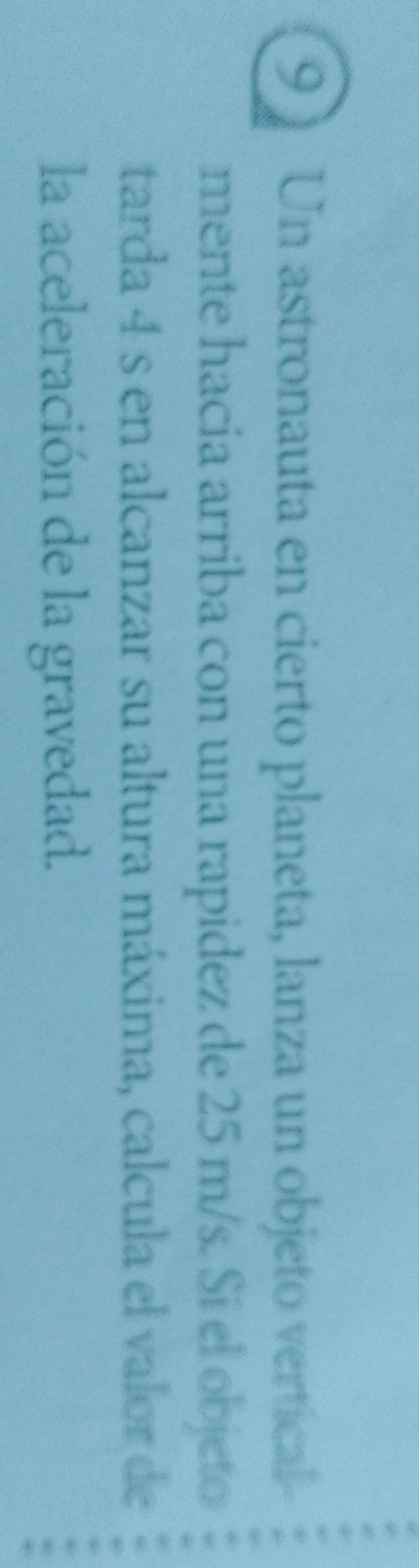Un astronauta en cierto planeta, lanza un objeto vertical 
mente hacia arriba con una rapidez de 25 m/s. Sí el objeto 
tarda 4 s en alcanzar su altura máxima, calcula el valor de 
la aceleración de la gravedad.