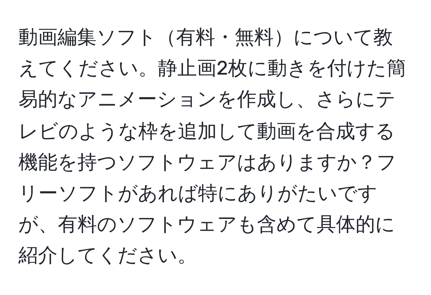 動画編集ソフト有料・無料について教えてください。静止画2枚に動きを付けた簡易的なアニメーションを作成し、さらにテレビのような枠を追加して動画を合成する機能を持つソフトウェアはありますか？フリーソフトがあれば特にありがたいですが、有料のソフトウェアも含めて具体的に紹介してください。