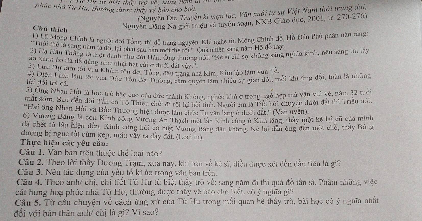 Từ Hư từ biệt thấy trở vệ; sang năm ai im
phúc nhà Tư Hư, thường được thầy về báo cho biết,
Nguyễn Dữ, Truyền kì mạn lục, Văn xuôi tự sự Việt Nam thời trung đại,
Chú thích
Nguyễn Đăng Na giới thiệu và tuyền soạn, NXB Giáo dục, 2001, tr. 270-276)
1) Lã Mộng Chính là người đời Tống, thì đỗ trạng nguyên. Khi nghe tin Mông Chính đỗ, Hồ Đán Phủ phàn nàn rằng:
“Thôi thể là sang năm ta đỗ, lại phải sau hắn một thẻ rồi.". Quả nhiên sang năm Hồ đỗ thật.
2) Hạ Hầu Thắng là một danh nho đời Hán. Ống thường nói: “Kẻ sĩ chỉ sợ không sáng nghĩa kinh, nếu sáng thì lấy
áo xanh áo tía dể dàng như nhặt hạt cải ở dưới đất vậy.".
3) Lưu Dự làm tôi vua Khâm tôn đời Tống, đậu trạng nhà Kim, Kim lập làm vua Tề.
4) Diên Linh làm tôi vua Đức Tôn đời Đường, cầm quyền làm nhiều sự gian dối, mỗi khi ứng đối, toàn là những
lời dối trá cả.
5) Ông Nhan Hồi là học trò bậc cao của đức thánh Khổng, nghèo khó ở trong ngô hẹp mà vẫn vui vẻ, năm 32 tuổi
mất sớm. Sau đến đời Tấn có Tô Thiều chết đi rồi lại hồi tỉnh. Người em là Tiết hỏi chuyện dưới đất thì Triều nói:
'Hai ông Nhan Hồi và Bốc Thượng hiện được làm chức Tu văn lang ở dưới đất.'' (Văn uyền).
6) Vương Bàng là con Kinh công Vương An Thạch một lần Kinh công ở Kim lăng, thấy một kẻ lại cũ của mình
đã chết từ lâu hiện đến. Kinh công hỏi có biết Vương Bàng đâu không. Kẻ lại dẫn ông đến một chỗ, thấy Bảng
đương bị ngục tốt cùm kẹp, máu vấy ra đầy đất. (Loại tụ).
Thực hiện các yêu cầu:
Câu 1. Văn bản trên thuộc thể loại nào?
Câu 2. Theo lời thầy Dương Trạm, xưa nay, khi bàn về kẻ sĩ, điều được xét đến đầu tiên là gì?
Câu 3. Nêu tác dụng của yếu tố kì ảo trong văn bản trên.
Câu 4. Theo anh/ chị, chi tiết Tử Hư từ biệt thấy trở về; sang năm đi thi quả đồ tấn sĩ. Phàm những việc
cát hung hoạ phúc nhà Tử Hư, thường được thầy về báo cho biết. có ý nghĩa gì?
Câu 5. Từ câu chuyện về cách ứng xử của Tử Hư trong mối quan hệ thầy trò, bài học có ý nghĩa nhất
đối với bản thân anh/ chị là gì? Vì sao?