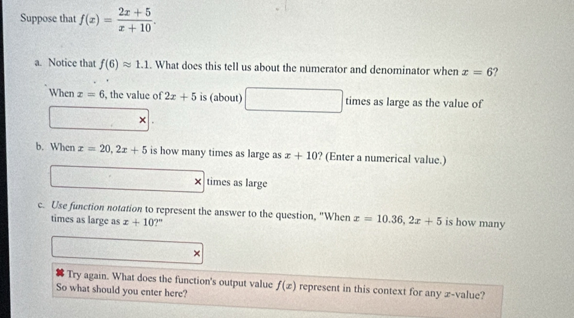 Suppose that f(x)= (2x+5)/x+10 . 
a. Notice that f(6)approx 1.1. What does this tell us about the numerator and denominator when x=6 ? 
When x=6 , the value of 2x+5 is (about) x_1+x_2= □ /□   times as large as the value of 
× 
b. When x=20, 2x+5 is how many times as large as x+10 ? (Enter a numerical value.) 
× times as large 
c. Use function notation to represent the answer to the question, "When x=10.36, 2x+5 is how many 
times as large as x+10 ?" 
× 
Try again. What does the function's output value f(x) represent in this context for any x -value? 
So what should you enter here?