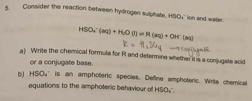 Consider the reaction between hydrogen sulphate, HSO_4^(- `` ion and water .
HSO_4^-(aq)+H_2)O(l)leftharpoons R(aq)+OH^-(aq)
a) Write the chemical formula for R and determine whether it is a conjugate acid 
or a conjugate base. 
b) HSO_4^- is an amphoteric species. Define amphoteric. Write chemical 
equations to the amphoteric behaviour of HSO_4^-.