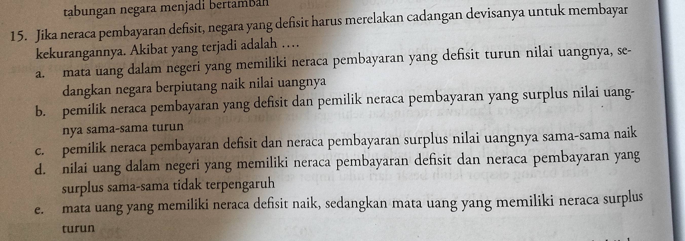 tabungan negara menjadi bertamball
15. Jika neraca pembayaran defisit, negara yang defisit harus merelakan cadangan devisanya untuk membayar
kekurangannya. Akibat yang terjadi adalah …
a. mata uang dalam negeri yang memiliki neraca pembayaran yang defisit turun nilai uangnya, se-
dangkan negara berpiutang naik nilai uangnya
b. pemilik neraca pembayaran yang defisit dan pemilik neraca pembayaran yang surplus nilai uang-
nya sama-sama turun
c. pemilik neraca pembayaran defisit dan neraca pembayaran surplus nilai uangnya sama-sama naik
d. nilai uang dalam negeri yang memiliki neraca pembayaran defisit dan neraca pembayaran yang
surplus sama-sama tidak terpengaruh
e. mata uang yang memiliki neraca defisit naik, sedangkan mata uang yang memiliki neraca surplus
turun