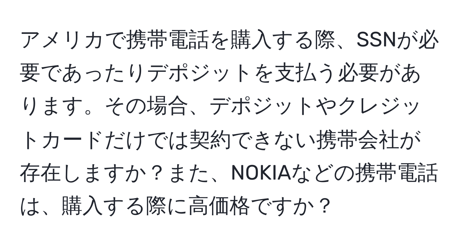 アメリカで携帯電話を購入する際、SSNが必要であったりデポジットを支払う必要があります。その場合、デポジットやクレジットカードだけでは契約できない携帯会社が存在しますか？また、NOKIAなどの携帯電話は、購入する際に高価格ですか？