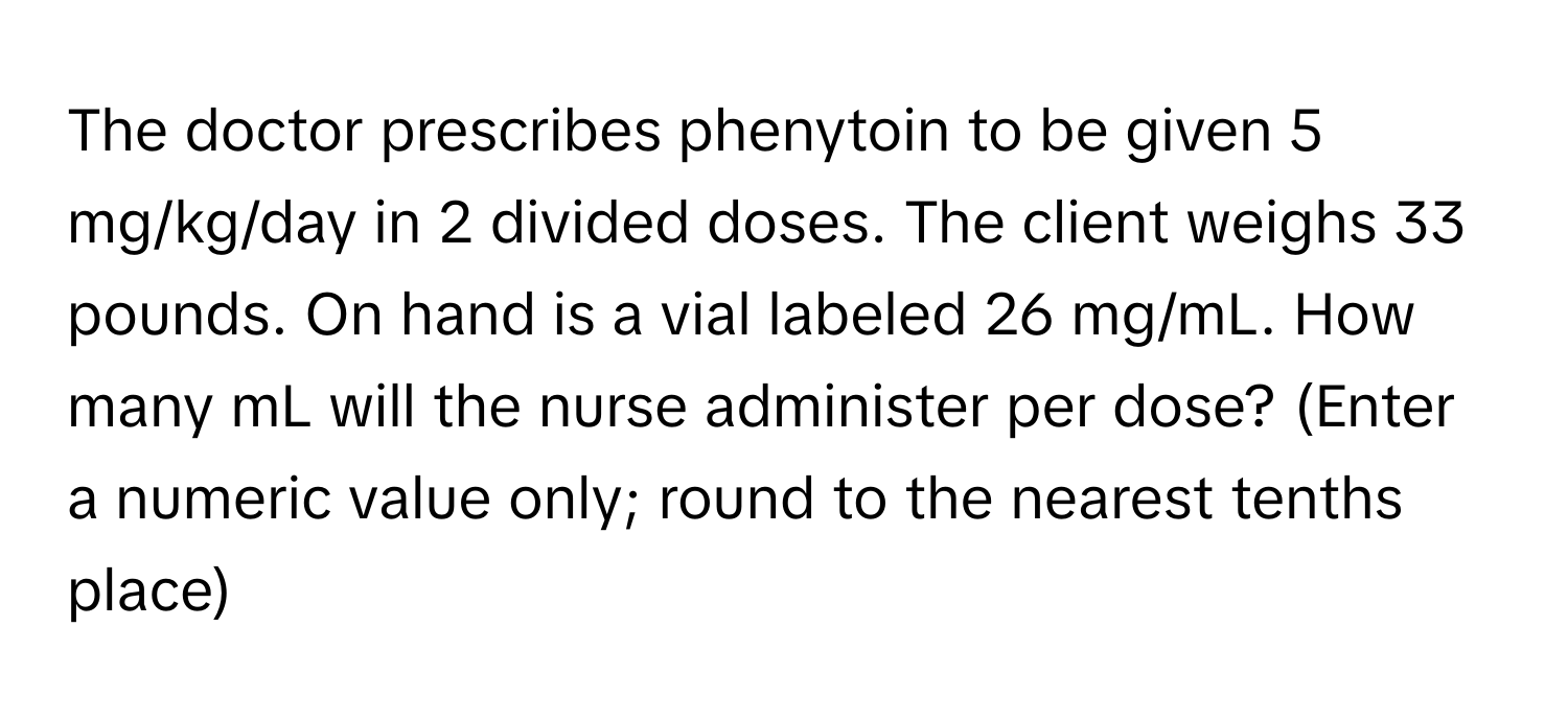 The doctor prescribes phenytoin to be given 5 mg/kg/day in 2 divided doses. The client weighs 33 pounds. On hand is a vial labeled 26 mg/mL. How many mL will the nurse administer per dose? (Enter a numeric value only; round to the nearest tenths place)