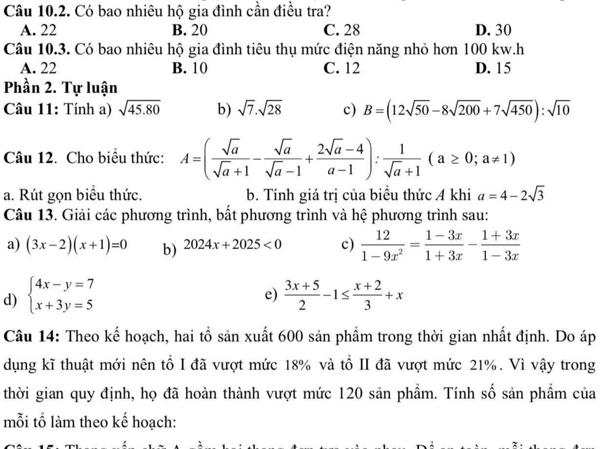 Có bao nhiêu hộ gia đình cần điều tra?
A. 22 B. 20 C. 28 D. 30
Câu 10.3. Có bao nhiêu hộ gia đình tiêu thụ mức điện năng nhỏ hơn 100 kw.h
A. 22 B. 10 C. 12 D. 15
Phần 2. Tự luận
Câu 11: Tính a) sqrt(45.80) b) sqrt(7).sqrt(28) c) B=(12sqrt(50)-8sqrt(200)+7sqrt(450)):sqrt(10)
Câu 12. Cho biểu thức: A=( sqrt(a)/sqrt(a)+1 - sqrt(a)/sqrt(a)-1 + (2sqrt(a)-4)/a-1 ): 1/sqrt(a)+1 (a≥ 0;a!= 1)
a. Rút gọn biểu thức. b. Tính giá trị của biểu thức A khi a=4-2sqrt(3)
Câu 13. Giải các phương trình, bất phương trình và hệ phương trình sau:
a) (3x-2)(x+1)=0 b) 2024x+2025<0</tex>
c)  12/1-9x^2 = (1-3x)/1+3x - (1+3x)/1-3x 
e)
d) beginarrayl 4x-y=7 x+3y=5endarray.  (3x+5)/2 -1≤  (x+2)/3 +x
Câu 14: Theo kế hoạch, hai tổ sản xuất 600 sản phẩm trong thời gian nhất định. Do áp
dụng kĩ thuật mới nên tổ I đã vượt mức 18% và tổ II đã vượt mức 21%. Vì vậy trong
thời gian quy định, họ đã hoàn thành vượt mức 120 sản phẩm. Tính số sản phẩm của
mỗi tổ làm theo kế hoạch: