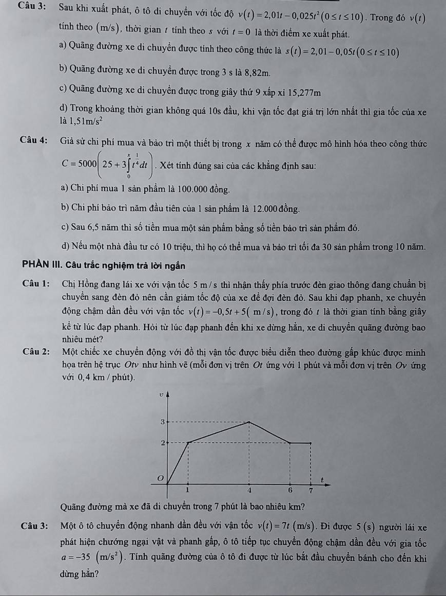 Sau khi xuất phát, ô tô di chuyển với tốc độ v(t)=2,01t-0,025t^2(0≤ t≤ 10). Trong đó v(t)
tính theo (m/s), thời gian t tính theo s với t=0 là thời điểm xe xuất phát.
a) Quãng đường xe di chuyền được tính theo công thức là s(t)=2,01-0,05t(0≤ t≤ 10)
b) Quãng đường xe di chuyển được trong 3 s là 8,82m.
c) Quãng đường xe di chuyền được trong giây thứ 9 xấp xỉ 15,277m
d) Trong khoảng thời gian không quá 10s đầu, khi vận tốc đạt giá trị lớn nhất thì gia tốc của xe
là 1,51m/s^2
Câu 4: Giả sử chi phí mua và bảo trì một thiết bị trong x năm có thể được mô hình hóa theo công thức
C=5000(25+3∈tlimits _0^(xt^frac 1)4dt). Xét tính đúng sai của các khẳng định sau:
a) Chi phí mua 1 sản phầm là 100.000 đồng.
b) Chi phí bảo trì năm đầu tiên của 1 sản phẩm là 12.000 đồng.
c) Sau 6,5 năm thì số tiền mua một sản phầm bằng số tiền bảo trì sản phầm đó.
d) Nếu một nhà đầu tư có 10 triệu, thì họ có thể mua và bảo trì tối đa 30 sản phẩm trong 10 năm.
PHẢN III. Câu trắc nghiệm trả lời ngắn
Câu 1: Chị Hồng đang lái xe với vận tốc 5 m /s thì nhận thấy phía trước đèn giao thông đang chuẩn bị
chuyển sang đèn đỏ nên cần giảm tốc độ của xe đề đợi đèn đỏ. Sau khi đạp phanh, xe chuyền
động chậm dần đều với vận tốc v(t)=-0,5t+5(m/s) , trong đó t là thời gian tính bằng giây
kể từ lúc đạp phanh. Hỏi từ lúc đạp phanh đến khi xe dừng hẳn, xe di chuyển quãng đường bao
nhiêu mét?
Câu 2: Một chiếc xe chuyển động với đồ thị vận tốc được biểu diễn theo đường gấp khúc được minh
họa trên hệ trục Otv như hình vẽ (mỗi đơn vị trên Ot ứng với 1 phút và mỗi đơn vị trên Ov ứng
với 0, 4 km / phút).
3
2
0
t
i
4 6 7
Quãng đường mà xe đã di chuyền trong 7 phút là bao nhiêu km?
Câu 3: Một ô tô chuyển động nhanh dần đều với vận tốc v(t)=7t C (m/s). Đi được 5(s) người lái xe
phát hiện chướng ngại vật và phanh gấp, ô tô tiếp tục chuyển động chậm dần đều với gia tốc
a=-35(m/s^2). Tính quãng đường của ô tô đi được từ lúc bắt đầu chuyển bánh cho đến khi
dừng hẳn?