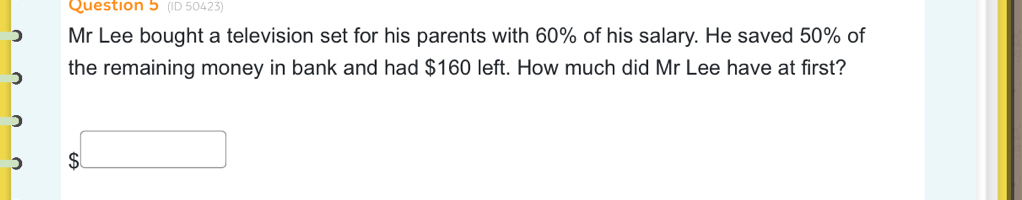 (ID 50423) 
) Mr Lee bought a television set for his parents with 60% of his salary. He saved 50% of 
the remaining money in bank and had $160 left. How much did Mr Lee have at first? 
) $□ 