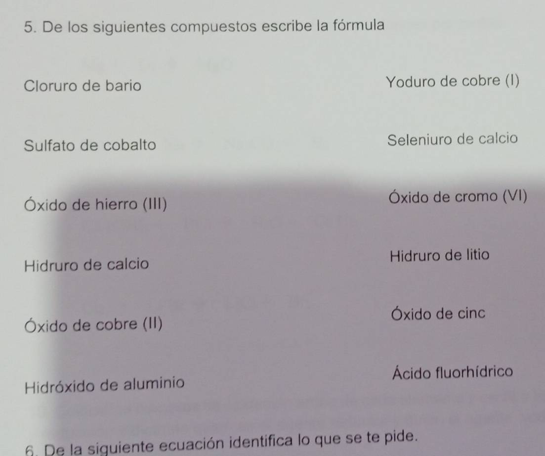 De los siguientes compuestos escribe la fórmula
Cloruro de bario Yoduro de cobre (I)
Sulfato de cobalto Seleniuro de calcio
Óxido de hierro (III)
Óxido de cromo (VI)
Hidruro de calcio Hidruro de litio
Óxido de cinc
Óxido de cobre (II)
Ácido fluorhídrico
Hidróxido de aluminio
6. De la siguiente ecuación identifica lo que se te pide.