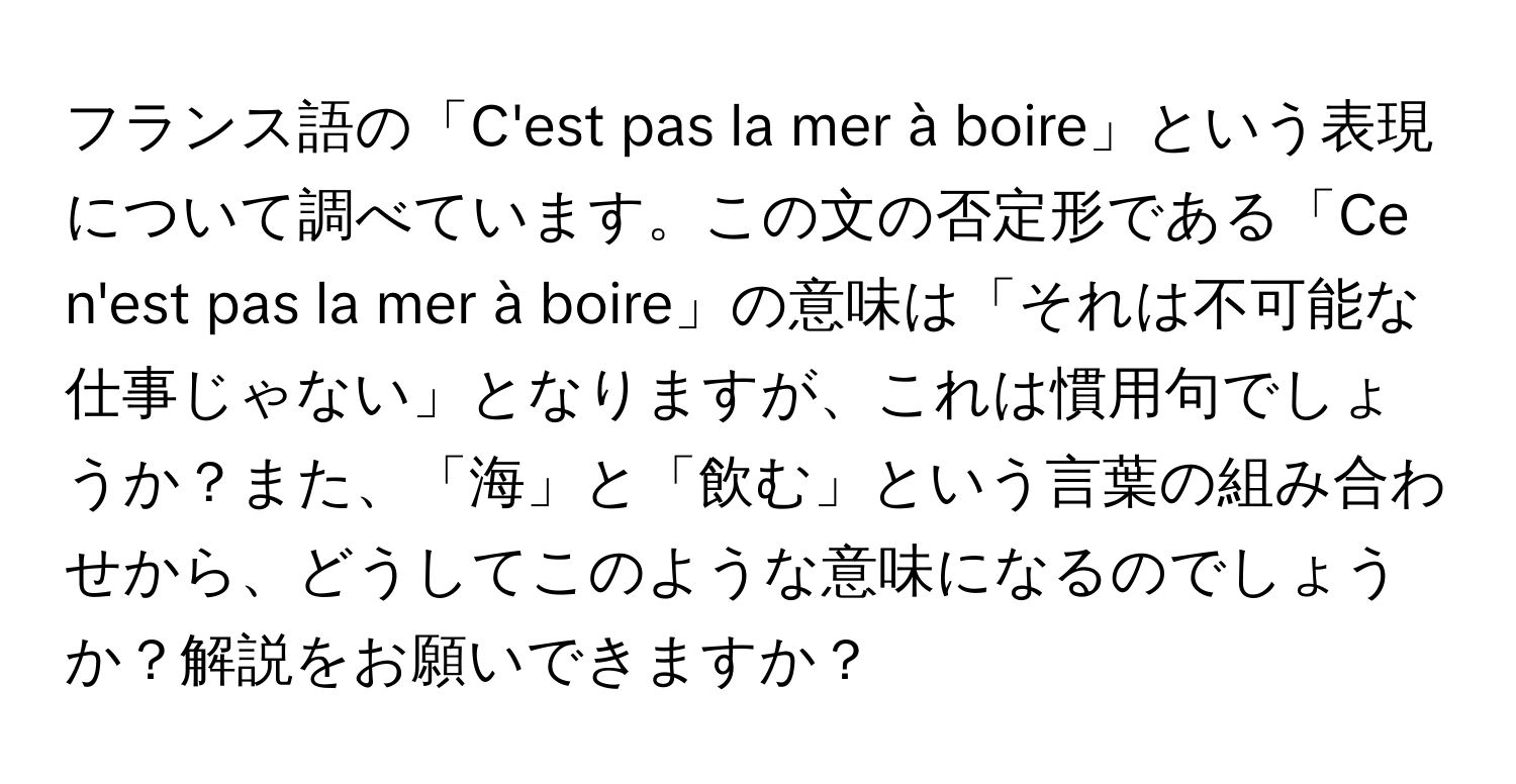 フランス語の「C'est pas la mer à boire」という表現について調べています。この文の否定形である「Ce n'est pas la mer à boire」の意味は「それは不可能な仕事じゃない」となりますが、これは慣用句でしょうか？また、「海」と「飲む」という言葉の組み合わせから、どうしてこのような意味になるのでしょうか？解説をお願いできますか？