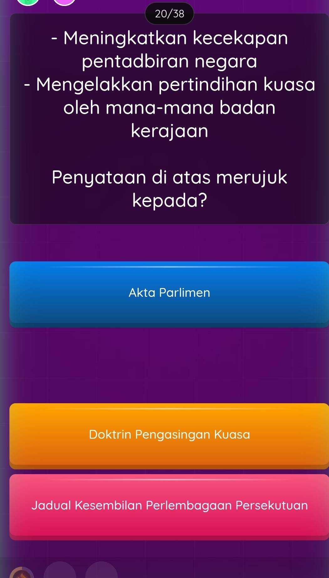 20/38
- Meningkatkan kecekapan
pentadbiran negara
- Mengelakkan pertindihan kuasa
oleh mana-mana badan
kerajaan
Penyataan di atas merujuk
kepada?
Akta Parlimen
Doktrin Pengasingan Kuasa
Jadual Kesembilan Perlembagaan Persekutuan