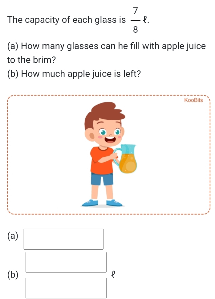 The capacity of each glass is  7/8 ell. 
(a) How many glasses can he fill with apple juice 
to the brim? 
(b) How much apple juice is left? 
KooBits 
(a) □ 
(b)  □ /□  