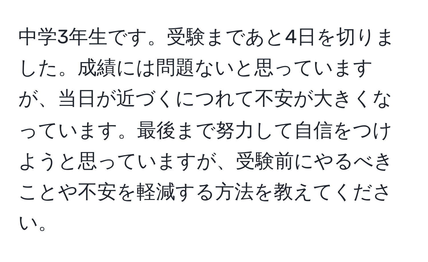 中学3年生です。受験まであと4日を切りました。成績には問題ないと思っていますが、当日が近づくにつれて不安が大きくなっています。最後まで努力して自信をつけようと思っていますが、受験前にやるべきことや不安を軽減する方法を教えてください。