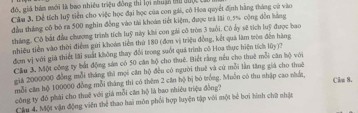 đó, giá bán mới là bao nhiêu triệu đồng thì lợi nhuận thủ đuộc cử 
Câu 3. Để tích luỹ tiền cho việc học đại học của con gái, cô Hoa quyết định hằng tháng cứ vào 
đầu tháng cô bỏ ra 500 nghìn đồng vào tài khoản tiết kiệm, được trả lãi 0,5% cộng dồn hằng 
tháng. Cô bắt đầu chương trình tích luỹ này khi con gái cô tròn 3 tuổi. Cô ấy sẽ tích luỹ được bao 
nhiêu tiền vào thời điểm gửi khoản tiền thứ 180 (đơn vị triệu đồng, kết quả làm tròn đến hàng 
đơn vị với giả thiết lãi suất không thay đổi trong suốt quá trình cô Hoa thực hiện tích lũy)? 
Câu 3. Một công ty bất động sản có 50 căn hộ cho thuê. Biết rằng nếu cho thuê mỗi căn hộ với 
giá 2000000 đồng mỗi tháng thì mọi căn hộ đều có người thuê và cứ mỗi lần tăng giá cho thuê 
Câu 8. 
mỗi căn hộ 100000 đồng mỗi tháng thì có thêm 2 căn hộ bị bỏ trống. Muốn có thu nhập cao nhất, 
công ty đó phải cho thuê với giá mỗi căn hộ là bao nhiêu triệu đồng? 
Câu 4. Một vận động viên thể thao hai môn phối hợp luyện tập với một bề bơi hình chữ nhật