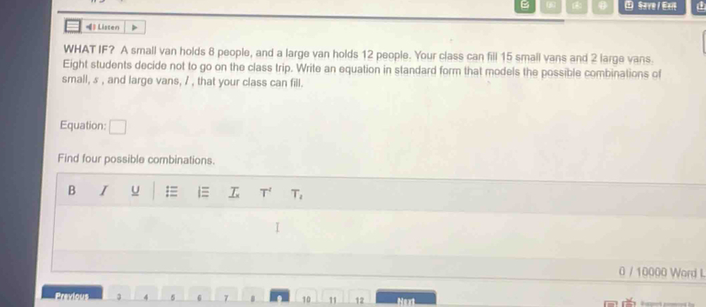 Save / Exit a 
》 Listen 
WHAT IF? A small van holds 8 people, and a large van holds 12 people. Your class can fill 15 smail vans and 2 large vans. 
Eight students decide not to go on the class trip. Write an equation in standard form that models the possible combinations of 
small, & , and large vans, / , that your class can fill. 
Equation: 1
Find four possible combinations. 
B I = i≡ T^2 T_2
0 / 10000 Word L 
Previous 3 4 5 6 7 B 10 1 12