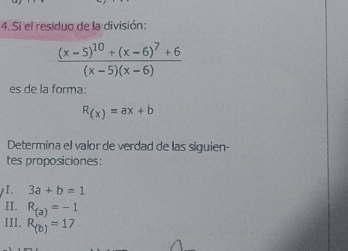 Si el residuo de la división:
frac (x-5)^10+(x-6)^7+6(x-5)(x-6)
es de la forma:
R_(x)=ax+b
Determina el valor de verdad de las siguien- 
tes proposiciones: 
I. 3a+b=1
II. R_(a)=-1
IIl. R_(b)=17