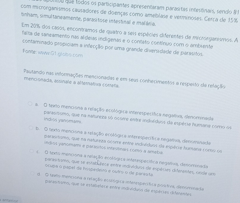 puntuu que todos os participantes apresentaram parasitas intestinais, sendo 81
com microrganismos causadores de doenças como amebíase e verminoses. Cerca de 15%
tinham, simultaneamente, parasitose intestinal e malária.
Em 20% dos casos, encontramos de quatro a seis espécies diferentes de microrganismos. A
falta de saneamento nas aldeias indígenas e o contato contínuo com o ambiente
contaminado propiciam a infecção por uma grande diversidade de parasitos.
Fonte: www.G1.globo.com
Pautando nas informações mencionadas e em seus conhecimentos a respeito da relação
mencionada, assinale a alternativa correta.
a. O texto menciona a relação ecológica interespecífica negativa, denominada
parasitismo, que na natureza só ocorre entre indivíduos da espécie humana como os
indios yanomami.
b. O texto menciona a relação ecológica interespecífica negativa, denominada
parasitismo, que na natureza ocorre entre indivíduos da espécie humana como os
indios yanomami e parasitos intestinais como a ameba.
c. O texto menciona a relação ecológica interespecífica negativa, denominada
parasitismo, que se estaboiece entre individuos de espécies diferentes, orde um
ocupa o papel de hospedeiro e outro o de parasita.
d. O texto menciona a relação ecológica interespecífica positiva, denominada
parasitismo, que se estabelece entre individuos de espécies diferentes.
anterior