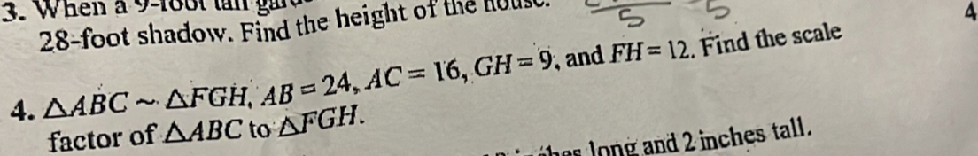 When a 9 -18ot tn ga
28-foot shadow. Find the height of the houst 
A 
4. △ ABCsim △ FGH, AB=24, AC=16, GH=9 and FH=12. Find the scale 
factor of △ ABC to △ FGH. 
heslong and 2 inches tall .