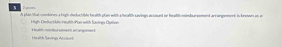 5 2 points
A plan that combines a high-deductible health plan with a health savings account or health reimbursement arrangement is known as a:
High-Deductible Health Plan with Savings Option
Health reimbursement arrangement
Health Savings Account