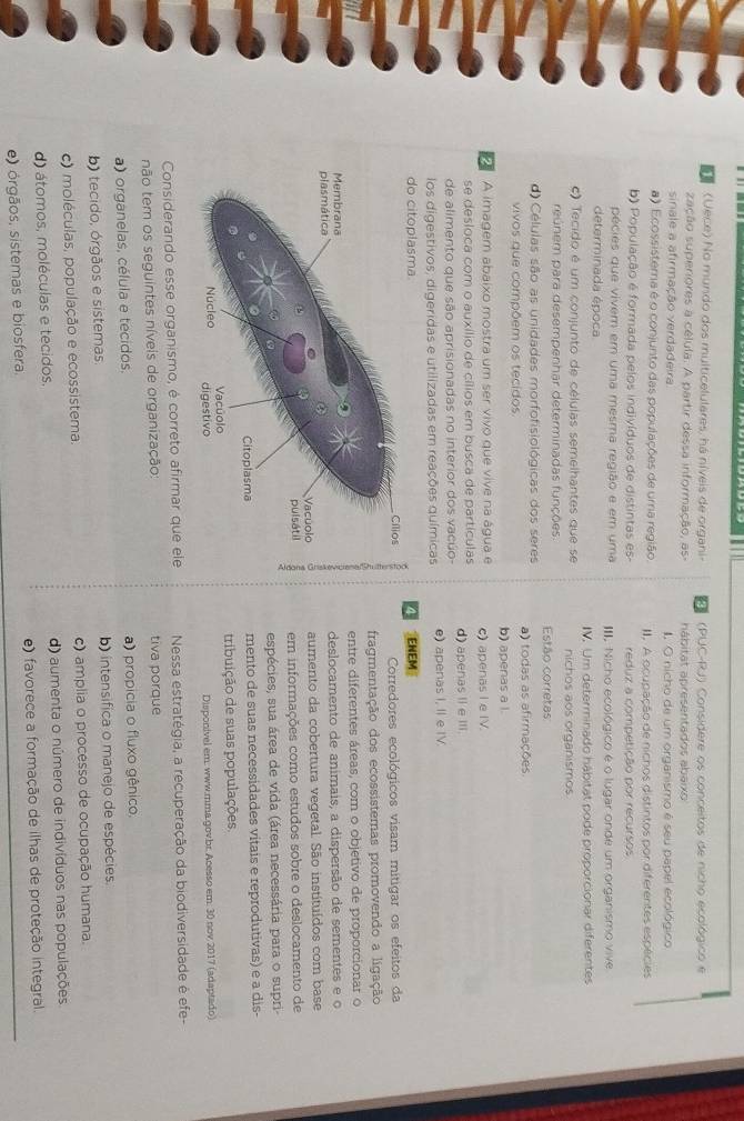 (Vece) No mundo dos multicelulares, há níveis de organi- R   (PUC-RJ) Considere os conceitos de nicho ecológico e
zação superiores a célula. A partir dessa informação, as- hábitat apresentados abaixo
sinale a afirmação verdadeira I. O nicho de um organismo é seu papel ecológico
a) Ecossistema é o conjunto das populações de uma região III. A ocupação de nichos distintos por diferentes espécies
b) População é formada pelos indivíduos de distintas es- reduz a competição por recursos
pécies que vivem em uma mesma região e em uma
determinada época III. Nicho ecológico é o lugar onde um organismo vive
IV. Um determinado hábitat pode proporcionar diferentes
c) Tecido é um conjunto de células semelhantes que se nichos aos organismos
reúnem para desempenhar determinadas funções. Estão corretas
d) Células são as unidades morfofisiológicas dos seres a) todas as afirmações
vivos que compõem os tecidos. b) apenas a l.
A imagem abaixo mostra um ser vivo que vive na água e c) apenas I e IV.
se desloca com o auxílio de cílios em busca de partículas
de alimento que são aprisionadas no interior dos vacúo- d)  apenas I e III
los digestivos, digeridas e utilizadas em reações químicas e) apenas I, II e IV.
ENEM
Corredores ecológicos visam mitigar os efeitos da
fragmentação dos ecossistemas promovendo a ligação
entre diferentes áreas, com o objetivo de proporcionar o
deslocamento de animais, a dispersão de sementes e o
aumento da cobertura vegetal. São instituídos com base
em informações como estudos sobre o deslocamento de
espécies; sua área de vida (área necessária para o supri-
mento de suas necessidades vitais e reprodutivas) e a dis-
tribuição de suas populações.
Disponivel em: www.mma.gov.br. Acesso em. 30 nov 2017 (adaptado)
Considerando esse organismo, é correto afirmar que ele  Nessa estratégia, a recuperação da biodiversidade é efe-
não tem os seguintes níveis de organização: tiva porque
a) organelas, célula e tecidos. a) propicia o fluxo gênico.
b) tecido, órgãos e sistemas. b) intensifica o manejo de espécies.
c) moléculas, população e ecossistema. c) amplia o processo de ocupação humana.
d) átomos, moléculas e tecidos. d) aumenta o número de indivíduos nas populações
e) órgãos, sistemas e biosfera. e) favorece a formação de ilhas de proteção integral.