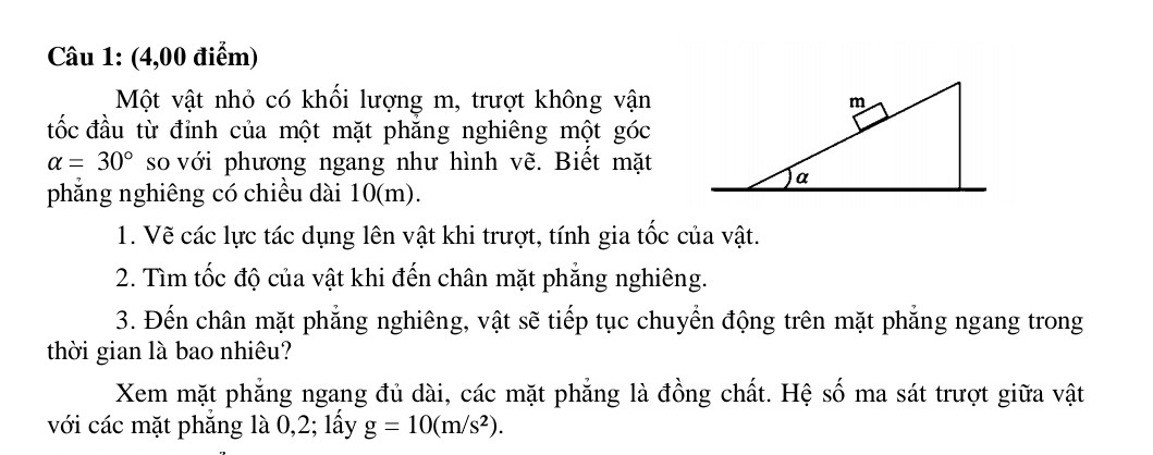 (4,00 điểm) 
Một vật nhỏ có khối lượng m, trượt không vận 
đốc đầu từ đỉnh của một mặt phăng nghiêng một góc
alpha =30° so với phương ngang như hình vẽ. Biết mặt 
phẳng nghiêng có chiều dài 10(m). 
1. Vẽ các lực tác dụng lên vật khi trượt, tính gia tốc của vật. 
2. Tìm tốc độ của vật khi đến chân mặt phẳng nghiêng. 
3. Đến chân mặt phẳng nghiêng, vật sẽ tiếp tục chuyển động trên mặt phẳng ngang trong 
thời gian là bao nhiêu? 
Xem mặt phẳng ngang đủ dài, các mặt phẳng là đồng chất. Hệ số ma sát trượt giữa vật 
với các mặt phẳng là 0, 2; lấy g=10(m/s^2).