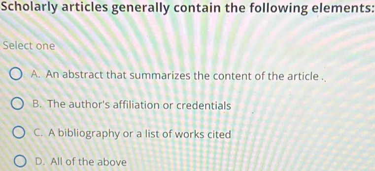 Scholarly articles generally contain the following elements:
Select one
A. An abstract that summarizes the content of the article .
B. The author's affiliation or credentials
C. A bibliography or a list of works cited
D. All of the above