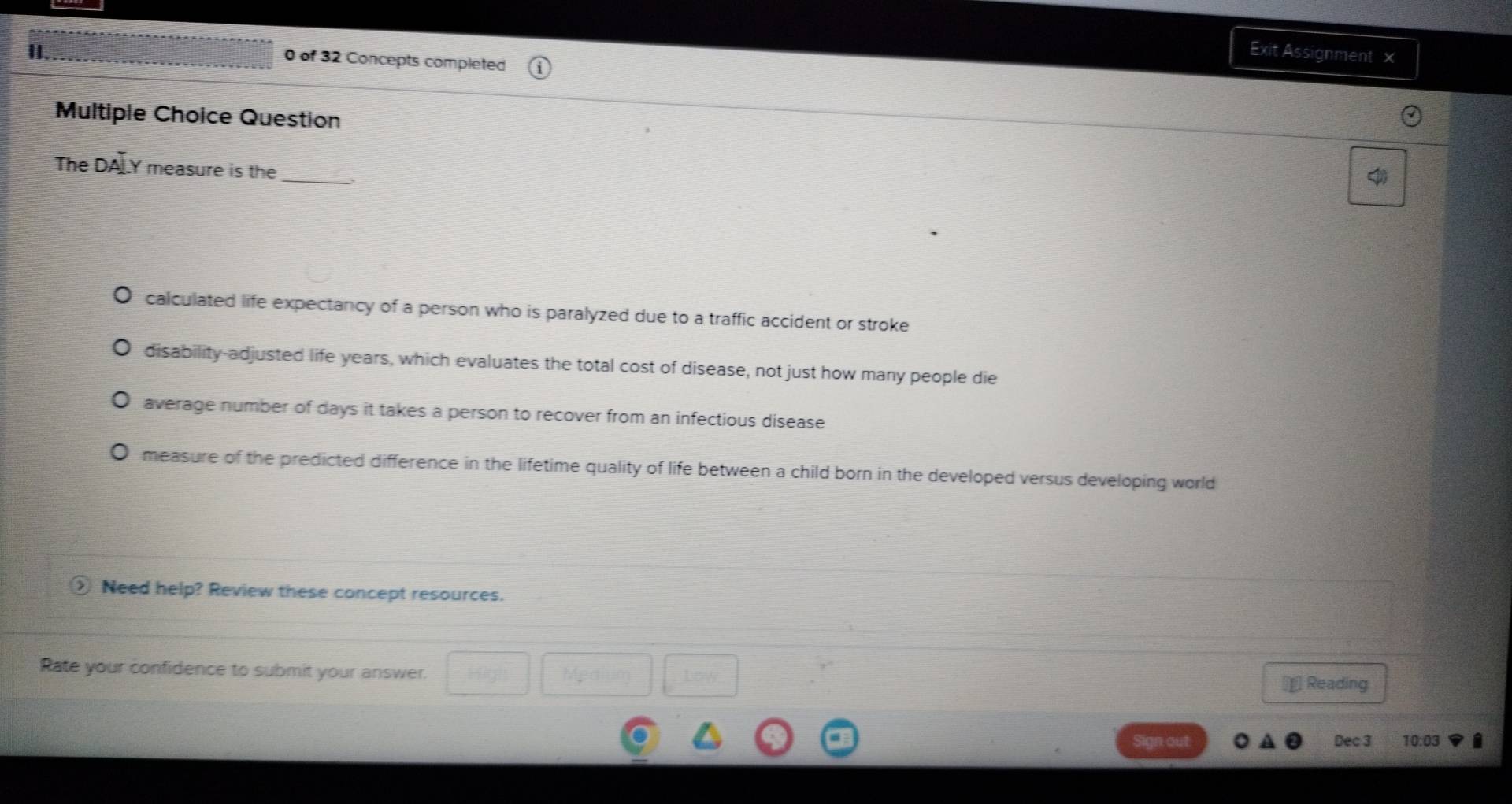 Exit Assignment ×
0 of 32 Concepts completed
Multiple Choice Question
The DA]Y measure is the_
calculated life expectancy of a person who is paralyzed due to a traffic accident or stroke
disability-adjusted life years, which evaluates the total cost of disease, not just how many people die
average number of days it takes a person to recover from an infectious disease
measure of the predicted difference in the lifetime quality of life between a child born in the developed versus developing world
② Need help? Review these concept resources.
Rate your confidence to submit your answer.
new
€£ Reading
Sign out Dec 3 10:03