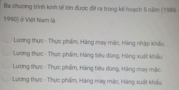 Ba chương trình kinh tế lớn được đề ra trong kế hoạch 5 năm (1986 -
1990) ở Việt Nam là
Lương thực - Thực phẩm, Hàng may mặc, Hàng nhập khẩu.
Lương thực - Thực phẩm, Hàng tiêu dùng, Hàng xuất khẩu.
Lương thực - Thực phẩm, Hàng tiêu dùng, Hàng may mặc.
Lương thực - Thực phẩm, Hàng may mặc, Hàng xuất khẩu.