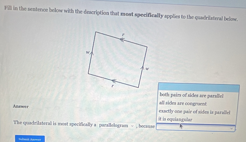 Fill in the sentence below with the description that most specifically applies to the quadrilateral below.
both pairs of sides are parallel
all sides are congruent
Answer exactly one pair of sides is parallel
it is equiangular
The quadrilateral is most specifically a parallelogram √ , because
Submit Answer