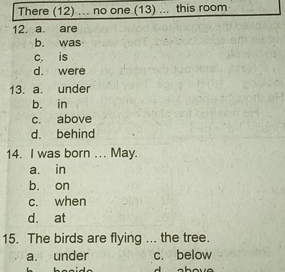 There (12) ... no one (13) ... this room
12. a. are
b. was
c. is
d. were
13. a. under
b. in
c. above
d. behind
14. I was born ... May.
a. in
b. on
c. when
d. at
15. The birds are flying the tree.
a. under c. below