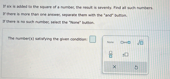 If six is added to the square of a number, the result is seventy. Find all such numbers. 
If there is more than one answer, separate them with the "and" button. 
If there is no such number, select the "None" button. 
The number(s) satisfying the given condition: □ None ]and □ sqrt(□ )
 □ /□   _ +[ overline  
×