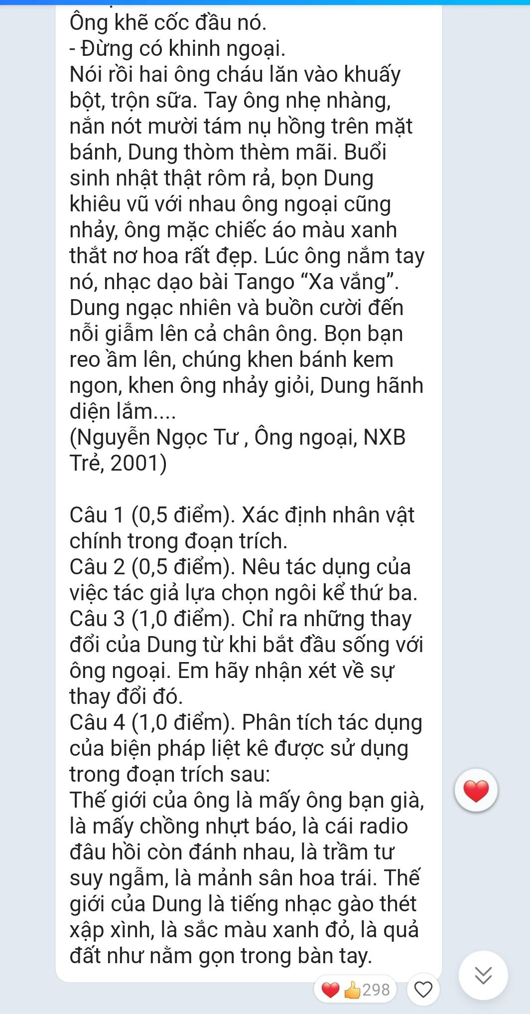 Ông khẽ cốc đầu nó. 
- Đừng có khinh ngoại. 
Nói rồi hai ông cháu lăn vào khuấy 
bột, trộn sữa. Tay ông nhẹ nhàng, 
nắn nót mười tám nụ hồng trên mặt 
bánh, Dung thòm thèm mãi. Buổi 
sinh nhật thật rôm rả, bọn Dung 
khiêu vũ với nhau ông ngoại cũng 
nhảy, ông mặc chiếc áo màu xanh 
thắt nơ hoa rất đẹp. Lúc ông nắm tay 
nó, nhạc dạo bài Tango “Xa vắng”. 
Dung ngạc nhiên và buồn cười đến 
nỗi giẫm lên cả chân ông. Bọn bạn 
reo ầm lên, chúng khen bánh kem 
ngon, khen ông nhảy giỏi, Dung hãnh 
diện lắm.... 
(Nguyễn Ngọc Tư , Ông ngoại, NXB 
Trẻ, 2001) 
Câu 1 (0,5 điểm). Xác định nhân vật 
chính trong đoạn trích. 
Câu 2 (0,5 điểm). Nêu tác dụng của 
việc tác giả lựa chọn ngôi kể thứ ba. 
Câu 3 (1,0 điểm). Chỉ ra những thay 
đổi của Dung từ khi bắt đầu sống với 
ông ngoại. Em hãy nhận xét về sự 
thay đổi đó. 
Câu 4 (1,0 điểm). Phân tích tác dụng 
của biện pháp liệt kê được sử dụng 
trong đoạn trích sau: 
Thế giới của ông là mấy ông bạn già, 
là mấy chồng nhựt báo, là cái radio 
đầu hồi còn đánh nhau, là trầm tư 
suy ngẫm, là mảnh sân hoa trái. Thế 
giới của Dung là tiếng nhạc gào thét 
xập xình, là sắc màu xanh đỏ, là quả 
đất như nằm gọn trong bàn tay. 
298