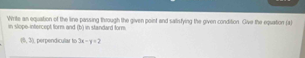Write an equation of the line passing through the given point and satisfying the given condition. Give the equation (a) 
in slope-intercept form and (b) in standard form
(6,3) ,perpendicular to 3x-y=2