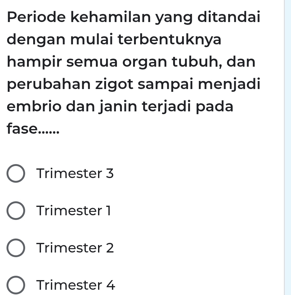 Periode kehamilan yang ditandai
dengan mulai terbentuknya
hampir semua organ tubuh, dan
perubahan zigot sampai menjadi
embrio dan janin terjadi pada
fase......
Trimester 3
Trimester 1
Trimester 2
Trimester 4