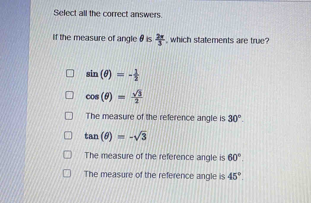 Select all the correct answers.
If the measure of angle θ is  2π /3  , which statements are true?
sin (θ )=- 1/2 
cos (θ )= sqrt(3)/2 
The measure of the reference angle is 30°.
tan (θ )=-sqrt(3)
The measure of the reference angle is 60°.
The measure of the reference angle is 45°.