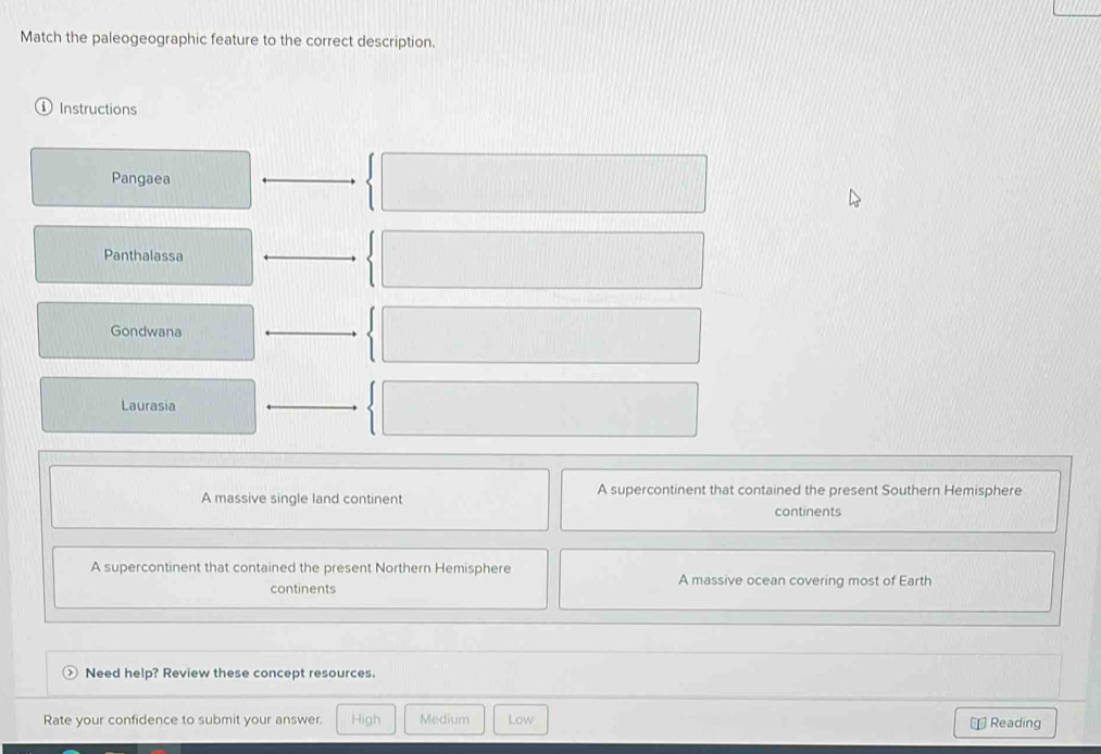 Match the paleogeographic feature to the correct description.
Instructions
Pangaea
Panthalassa
Gondwana
Laurasia
A massive single land continent A supercontinent that contained the present Southern Hemisphere
continents
A supercontinent that contained the present Northern Hemisphere A massive ocean covering most of Earth
continents
Need help? Review these concept resources.
Rate your confidence to submit your answer. High Medium Low Reading