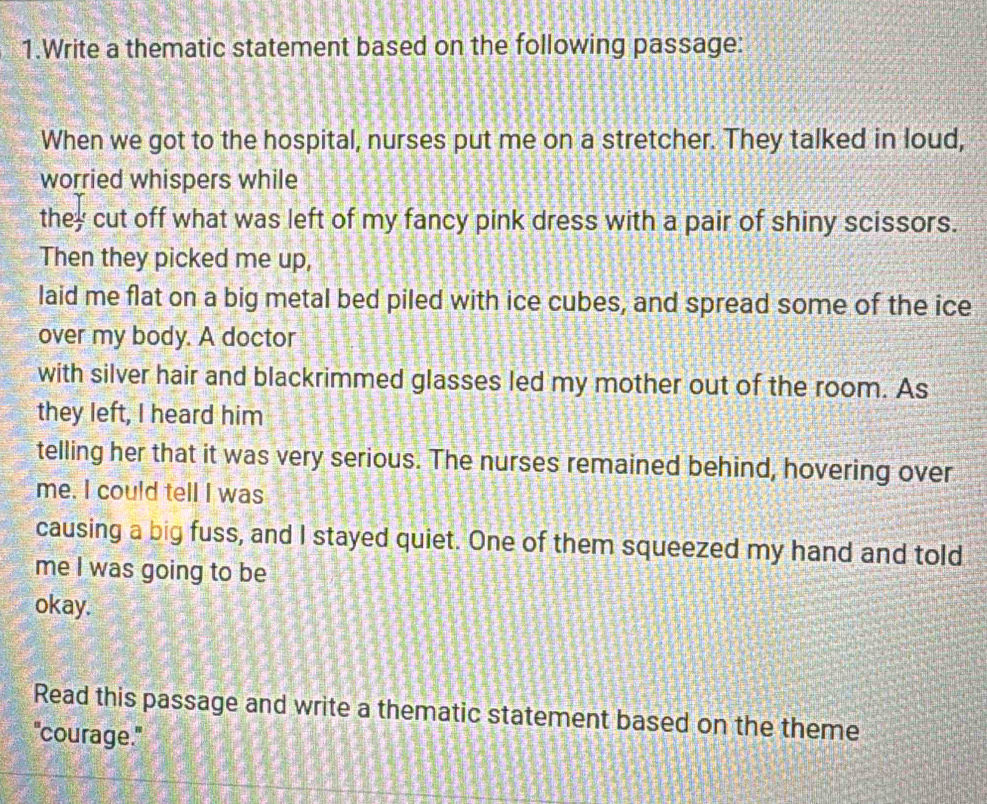 Write a thematic statement based on the following passage: 
When we got to the hospital, nurses put me on a stretcher. They talked in loud, 
worried whispers while 
they cut off what was left of my fancy pink dress with a pair of shiny scissors. 
Then they picked me up, 
laid me flat on a big metal bed piled with ice cubes, and spread some of the ice 
over my body. A doctor 
with silver hair and blackrimmed glasses led my mother out of the room. As 
they left, I heard him 
telling her that it was very serious. The nurses remained behind, hovering over 
me. I could tell I was 
causing a big fuss, and I stayed quiet. One of them squeezed my hand and told 
me I was going to be 
okay. 
Read this passage and write a thematic statement based on the theme 
"courage."