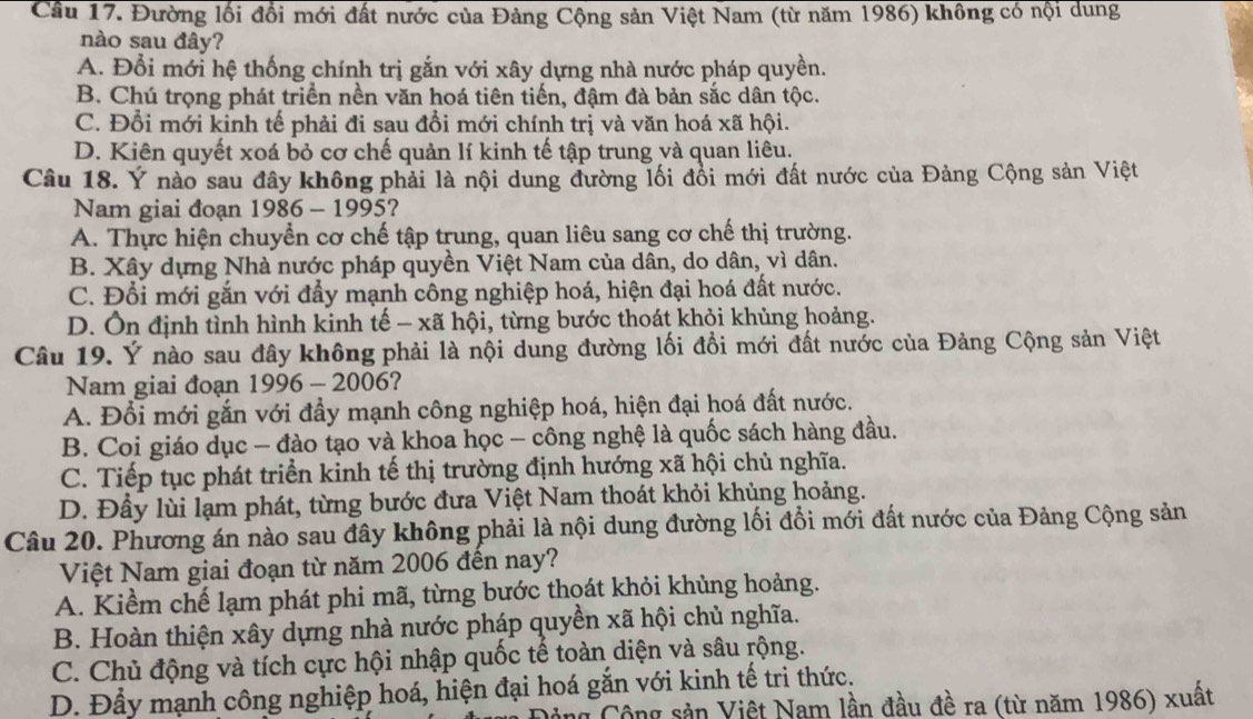 Cầu 17. Đường lối đổi mới đất nước của Đảng Cộng sản Việt Nam (từ năm 1986) không có nội dung
nào sau đây?
A. Đổi mới hệ thống chính trị gắn với xây dựng nhà nước pháp quyền.
B. Chú trọng phát triển nền văn hoá tiên tiến, đậm đà bản sắc dân tộc.
C. Đổi mới kinh tế phải đi sau đổi mới chính trị và văn hoá xã hội.
D. Kiên quyết xoá bỏ cơ chế quản lí kinh tế tập trung và quan liêu.
Câu 18. Ý nào sau đây không phải là nội dung đường lối đồi mới đất nước của Đảng Cộng sản Việt
Nam giai đoạn 1986 - 1995?
A. Thực hiện chuyển cơ chế tập trung, quan liêu sang cơ chế thị trường.
B. Xây dựng Nhà nước pháp quyền Việt Nam của dân, do dân, vì dân.
C. Đổi mới gắn với đẩy mạnh công nghiệp hoá, hiện đại hoá đất nước.
D. Ôn định tình hình kinh tế - xã hội, từng bước thoát khỏi khủng hoảng.
Câu 19. Ý nào sau đây không phải là nội dung đường lối đồi mới đất nước của Đảng Cộng sản Việt
Nam giai đoạn 1996 - 2006?
A. Đổi mới gắn với đầy mạnh công nghiệp hoá, hiện đại hoá đất nước.
B. Coi giáo dục - đào tạo và khoa học - công nghệ là quốc sách hàng đầu.
C. Tiếp tục phát triển kinh tế thị trường định hướng xã hội chủ nghĩa.
D. Đầy lùi lạm phát, từng bước đưa Việt Nam thoát khỏi khùng hoảng.
Câu 20. Phương án nào sau đây không phải là nội dung đường lối đổi mới đất nước của Đảng Cộng sản
Việt Nam giai đoạn từ năm 2006 đến nay?
A. Kiểm chế lạm phát phi mã, từng bước thoát khỏi khủng hoảng.
B. Hoàn thiện xây dựng nhà nước pháp quyền xã hội chủ nghĩa.
C. Chủ động và tích cực hội nhập quốc tế toàn diện và sâu rộng.
D. Đẩy mạnh công nghiệp hoá, hiện đại hoá gắn với kinh tế trì thức.
g Cộng sản Việt Nam lần đầu đề ra (từ năm 1986) xuất