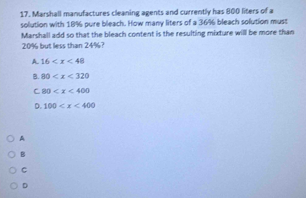 Marshall manufactures cleaning agents and currently has 800 liters of a
solution with 18% pure bleach. How many liters of a 36% bleach solution must
Marshall add so that the bleach content is the resulting mixture will be more than
20% but less than 24%?
A. 16
B. 80
C 80
D. 100
A
B
C
D