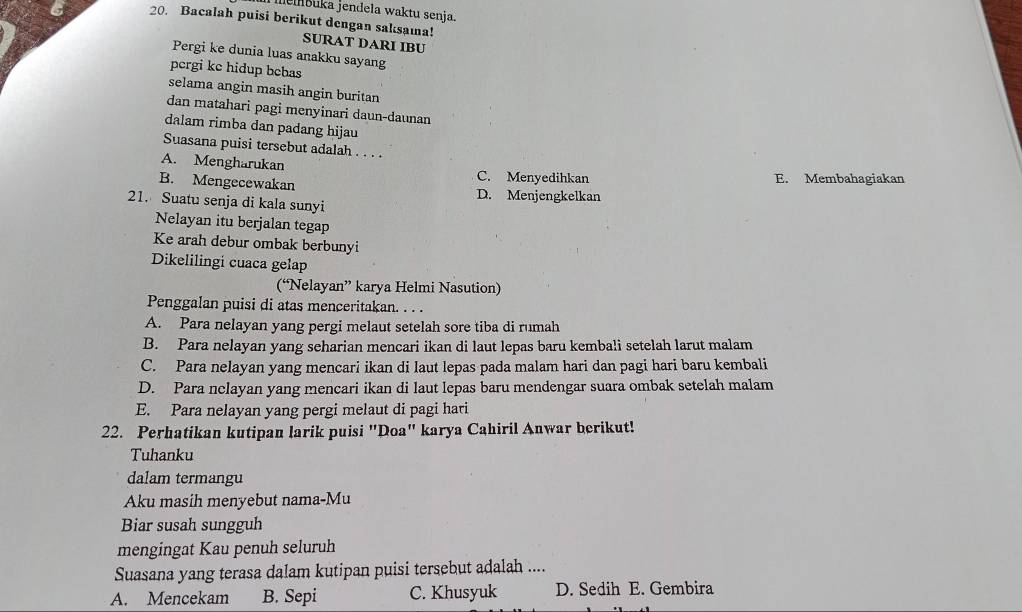 memšuka jendela waktu senja.
20. Bacalah puisi berikut dengan saksama!
SURAT DARI IBU
Pergi ke dunia luas anakku sayang
pergi kc hidup bebas
selama angin masih angin buritan
dan matahari pagi menyinari daun-daunan
dalam rimba dan padang hijau
Suasana puisi tersebut adalah . . . .
A. Mengharukan C. Menyedihkan
E. Membahagiakan
B. Mengecewakan D. Menjengkelkan
21. Suatu senja di kala sunyi
Nelayan itu berjalan tegap
Ke arah debur ombak berbunyi
Dikelilingi cuaca gelap
(“Nelayan” karya Helmi Nasution)
Penggalan puisi di atas menceritakan. . . .
A. Para nelayan yang pergi melaut setelah sore tiba di rumah
B. Para nelayan yang seharian mencari ikan di laut lepas baru kembali setelah larut malam
C. Para nelayan yang mencari ikan di laut lepas pada malam hari dan pagi hari baru kembali
D. Para nclayan yang mencari ikan di laut lepas baru mendengar suara ombak setelah malam
E. Para nelayan yang pergi melaut di pagi hari
22. Perhatikan kutipan larik puisi "Doa" karya Cahiril Anwar berikut!
Tuhanku
dalam termangu
Aku masih menyebut nama-Mu
Biar susah sungguh
mengingat Kau penuh seluruh
Suasana yang terasa dalam kutipan puisi tersebut adalah ....
A. Mencekam B. Sepi C. Khusyuk D. Sedih E. Gembira