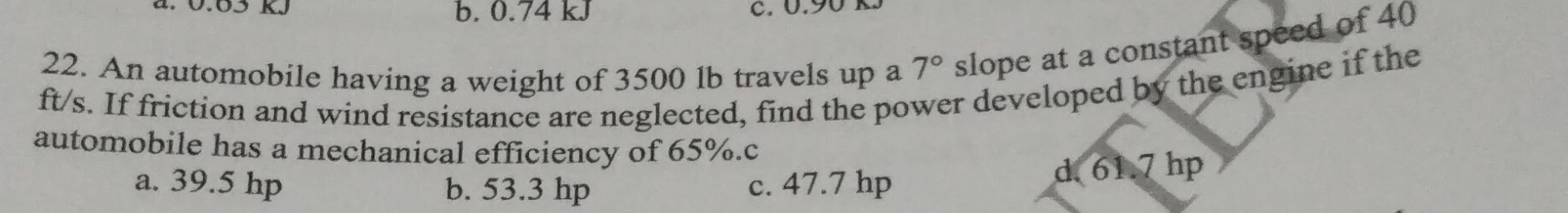 b. 0.74 kJ
22. An automobile having a weight of 3500 lb travels up a 7° slope at a constant speed of 40
ft/s. If friction and wind resistance are neglected, find the po er developed by the engine if the
automobile has a mechanical efficiency of 65%.c
a. 39.5 hp b. 53.3 hp c. 47.7 hp
d. 61.7 hp