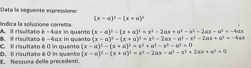 Data la seguente espressione:
(x-a)^2-(x+a)^2
Indica la soluzione corretta.
A. Il risultato è −4αx in quanto (x-a)^2-(x+a)^2=x^2-2ax+a^2-x^2-2ax-a^2=-4ax
B. Il risultato è -4αx in quanto (x-a)^2-(x+a)^2=x^2-2ax-a^2-x^2-2ax+a^2=-4ax
C. Il risultato è 0 in quanto (x-a)^2-(x+a)^2=x^2+a^2-x^2-a^2=0
D. Il risultato è 0 in quanto (x-a)^2-(x+a)^2=x^2-2ax-a^2-x^2+2ax+a^2=0
E. Nessuna delle precedenti.