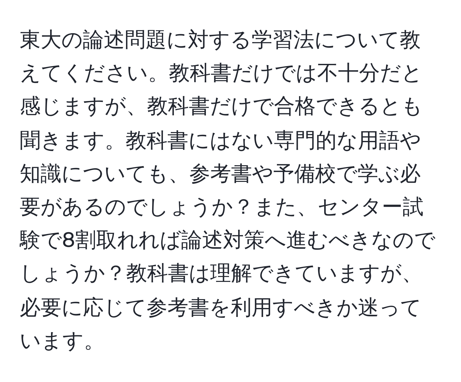 東大の論述問題に対する学習法について教えてください。教科書だけでは不十分だと感じますが、教科書だけで合格できるとも聞きます。教科書にはない専門的な用語や知識についても、参考書や予備校で学ぶ必要があるのでしょうか？また、センター試験で8割取れれば論述対策へ進むべきなのでしょうか？教科書は理解できていますが、必要に応じて参考書を利用すべきか迷っています。