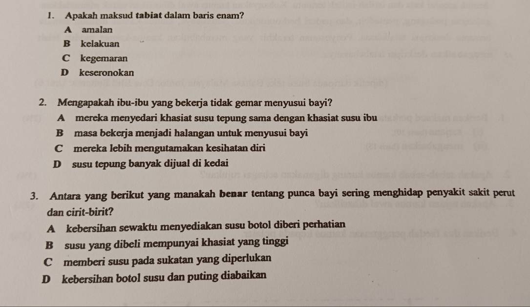 Apakah maksud tabiat dalam baris enam?
A amalan
B kelakuan
C kegemaran
D keseronokan
2. Mengapakah ibu-ibu yang bekerja tidak gemar menyusui bayi?
A mereka menyedari khasiat susu tepung sama dengan khasiat susu ibu
B masa bekerja menjadi halangan untuk menyusui bayi
C mereka lebih mengutamakan kesihatan diri
D susu tepung banyak dijual di kedai
3. Antara yang berikut yang manakah benar tentang punca bayi sering menghidap penyakit sakit perut
dan cirit-birit?
A kebersihan sewaktu menyediakan susu botol diberi perhatian
B susu yang dibeli mempunyai khasiat yang tinggi
C memberi susu pada sukatan yang diperlukan
D kebersihan botol susu dan puting diabaikan