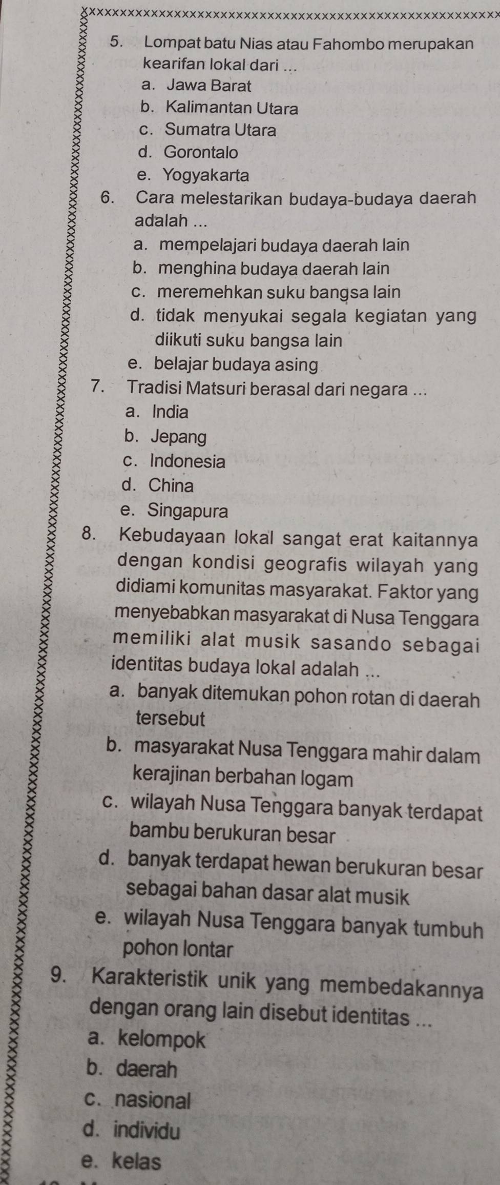 Lompat batu Nias atau Fahombo merupakan
kearifan lokal dari ...
a. Jawa Barat
b. Kalimantan Utara
c. Sumatra Utara
d. Gorontalo
e. Yogyakarta
6. Cara melestarikan budaya-budaya daerah
adalah ...
a. mempelajari budaya daerah lain
b. menghina budaya daerah lain
c. meremehkan suku bangsa lain
d. tidak menyukai segala kegiatan yang
diikuti suku bangsa lain
e. belajar budaya asing
7. Tradisi Matsuri berasal dari negara ...
a. India
b. Jepang
c. Indonesia
d. China
e. Singapura
8. Kebudayaan lokal sangat erat kaitannya
dengan kondisi geografis wilayah yang
didiami komunitas masyarakat. Faktor yang
menyebabkan masyarakat di Nusa Tenggara
memiliki alat musik sasando sebagai
identitas budaya lokal adalah ...
a. banyak ditemukan pohon rotan di daerah
tersebut
b. masyarakat Nusa Tenggara mahir dalam
kerajinan berbahan logam
c. wilayah Nusa Tenggara banyak terdapat
bambu berukuran besar
d. banyak terdapat hewan berukuran besar
sebagai bahan dasar alat musik
e. wilayah Nusa Tenggara banyak tumbuh
pohon lontar
9. Karakteristik unik yang membedakannya
dengan orang lain disebut identitas ...
a. kelompok
bù daerah
c. nasional
X
d. individu
e. kelas