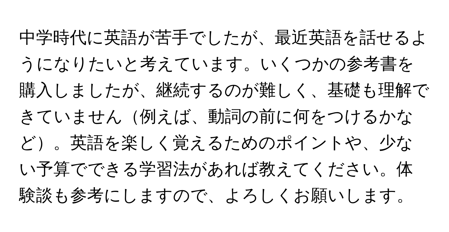 中学時代に英語が苦手でしたが、最近英語を話せるようになりたいと考えています。いくつかの参考書を購入しましたが、継続するのが難しく、基礎も理解できていません例えば、動詞の前に何をつけるかなど。英語を楽しく覚えるためのポイントや、少ない予算でできる学習法があれば教えてください。体験談も参考にしますので、よろしくお願いします。