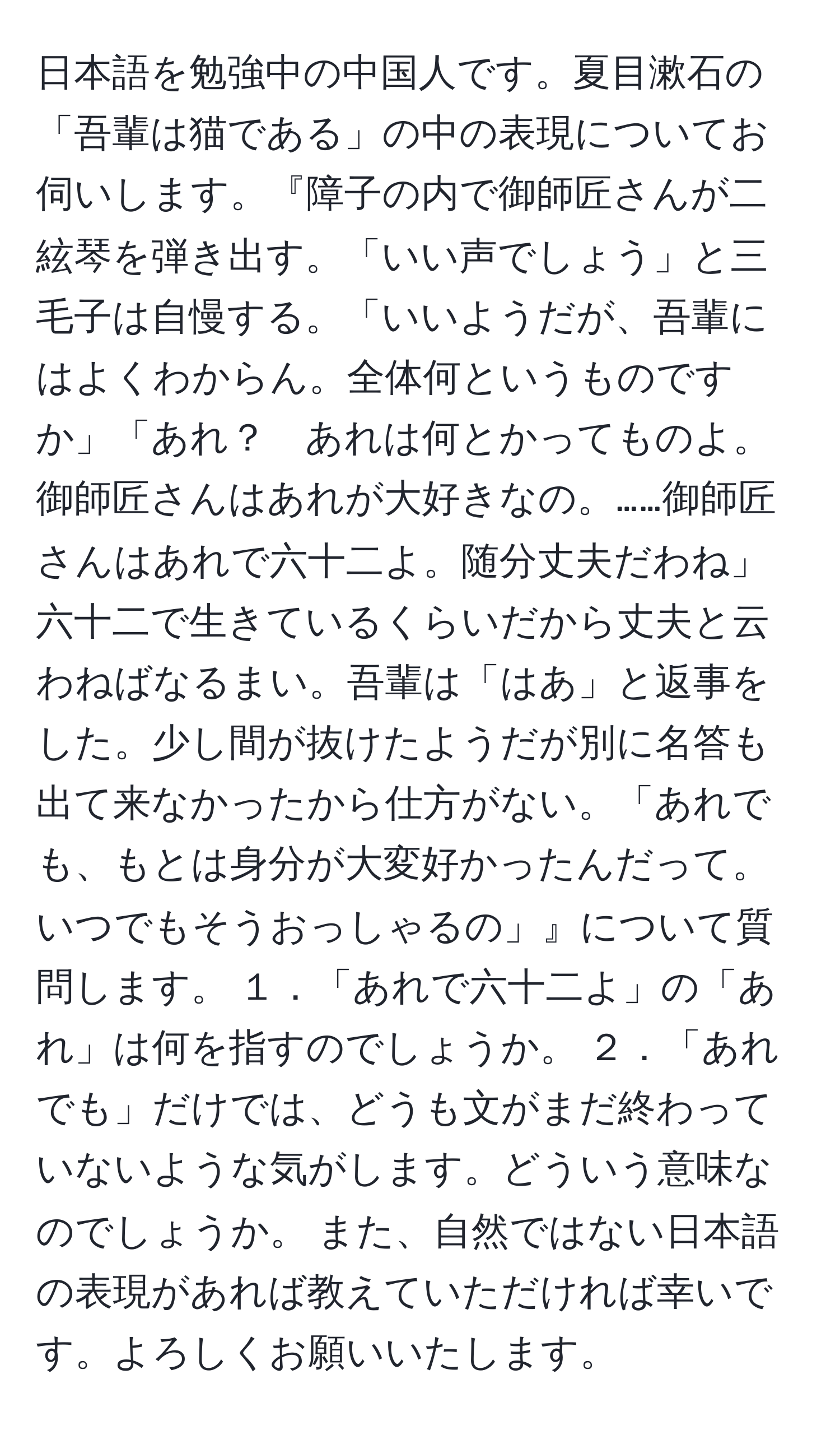 日本語を勉強中の中国人です。夏目漱石の「吾輩は猫である」の中の表現についてお伺いします。『障子の内で御師匠さんが二絃琴を弾き出す。「いい声でしょう」と三毛子は自慢する。「いいようだが、吾輩にはよくわからん。全体何というものですか」「あれ？　あれは何とかってものよ。御師匠さんはあれが大好きなの。……御師匠さんはあれで六十二よ。随分丈夫だわね」六十二で生きているくらいだから丈夫と云わねばなるまい。吾輩は「はあ」と返事をした。少し間が抜けたようだが別に名答も出て来なかったから仕方がない。「あれでも、もとは身分が大変好かったんだって。いつでもそうおっしゃるの」』について質問します。 １．「あれで六十二よ」の「あれ」は何を指すのでしょうか。 ２．「あれでも」だけでは、どうも文がまだ終わっていないような気がします。どういう意味なのでしょうか。 また、自然ではない日本語の表現があれば教えていただければ幸いです。よろしくお願いいたします。