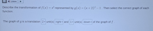 Lister 
Describe the transformation of f(x)=x^2 represented by g(x)=(x+2)^2-1. Then select the correct graph of each 
function 
The graph of g is a translation 2^(_) unit(s) right= and 1- unit(s) down√ of the graph of f.