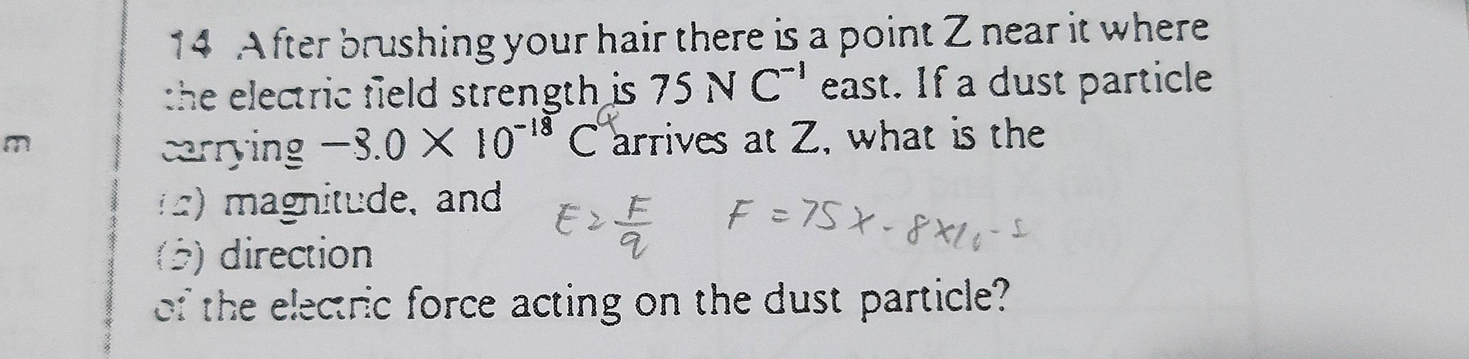 After brushing your hair there is a point Z near it where 
the electric field strength is. 75NC^(-1) east. If a dust particle
m C arrives at Z, what is the 
carrying -3.0* 10^(-18)
) magnitude, and 
(5) direction 
of the electric force acting on the dust particle?