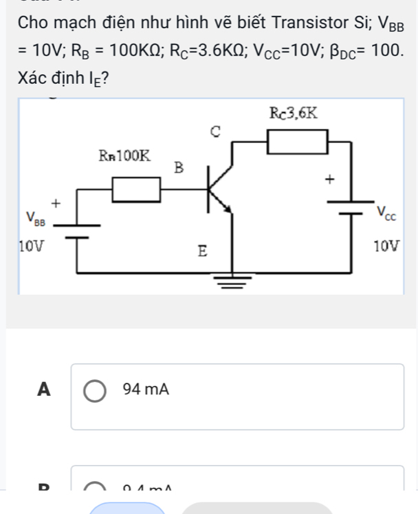 Cho mạch điện như hình vẽ biết Transistor Si; V_BB
=10V;R_B=100KOmega ;R_C=3.6KOmega ;V_CC=10V;beta _DC=100.
Xác định I_E
A 94 mA
D ∩ A m A